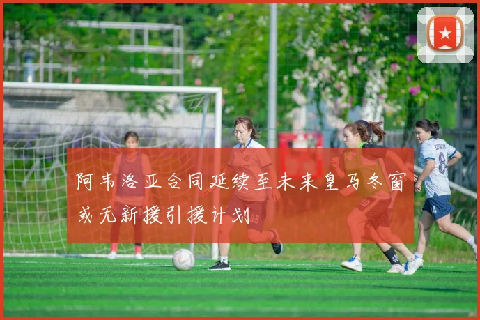 阿韦洛亚合同延续至未来皇马冬窗或无新援引援计划