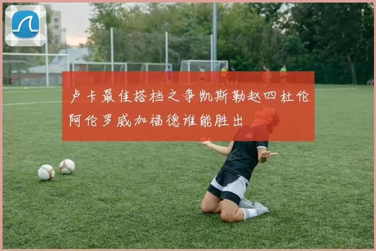 卢卡最佳搭档之争凯斯勒赵四杜伦阿伦罗威加福德谁能胜出