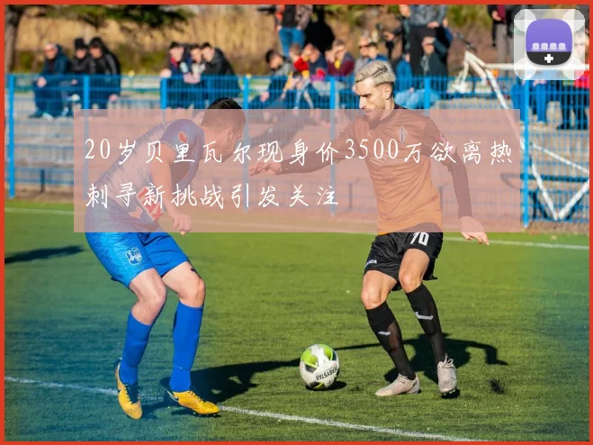 20岁贝里瓦尔现身价3500万欲离热刺寻新挑战引发关注