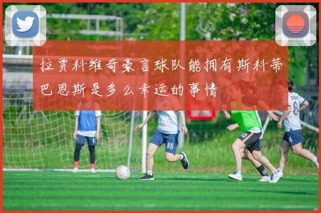 拉贾科维奇豪言球队能拥有斯科蒂巴恩斯是多么幸运的事情