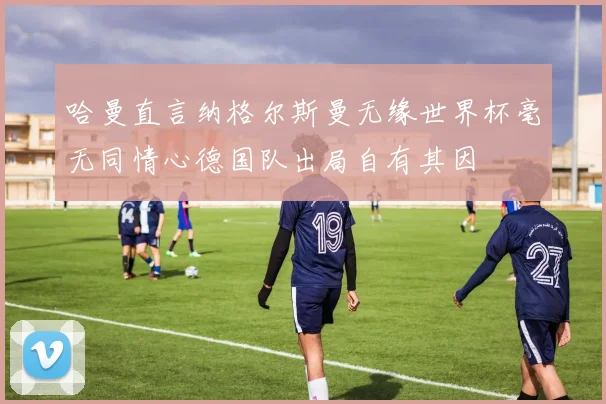 哈曼直言纳格尔斯曼无缘世界杯毫无同情心德国队出局自有其因