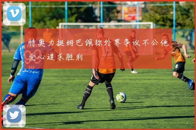 特奥力挺姆巴佩称外界争议不公他全心追求胜利