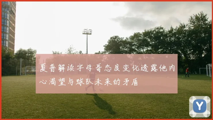 夏普解读字母哥态度变化透露他内心渴望与球队未来的矛盾