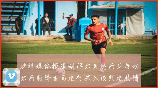 沙特媒体报道胡拜尔库迪西亚与切尔西前锋吉乌进行深入谈判进展情况