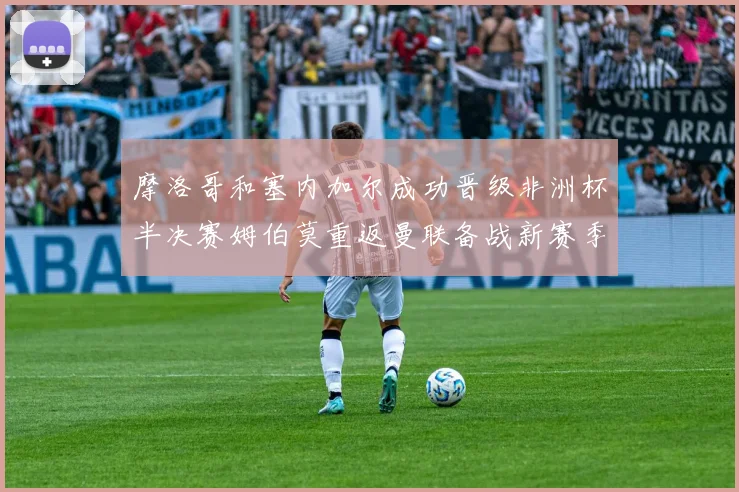 摩洛哥和塞内加尔成功晋级非洲杯半决赛姆伯莫重返曼联备战新赛季