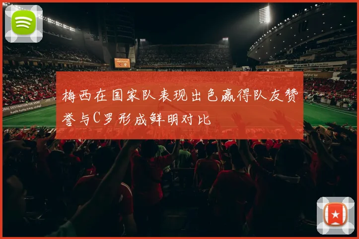 梅西在国家队表现出色赢得队友赞誉与C罗形成鲜明对比
