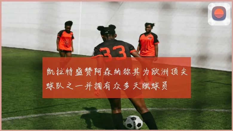 凯拉特盛赞阿森纳称其为欧洲顶尖球队之一并拥有众多天赋球员