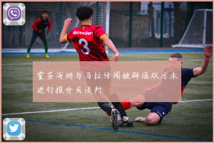 霍芬海姆与马拉传闻被辟谣双方未进行报价或谈判