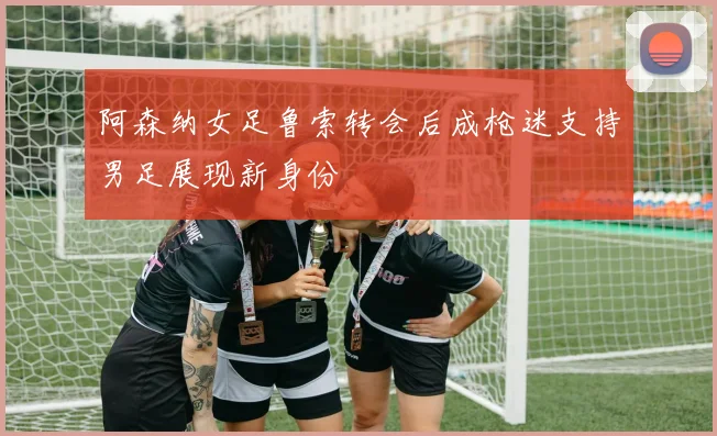 阿森纳女足鲁索转会后成枪迷支持男足展现新身份