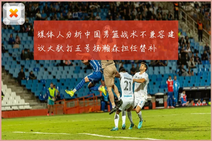媒体人分析中国男篮战术不兼容建议大秋打五号杨瀚森担任替补