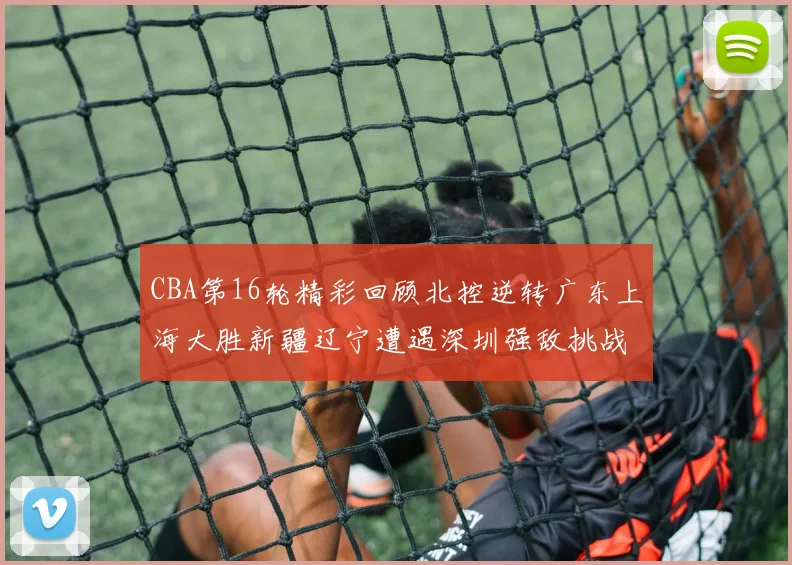 CBA第16轮精彩回顾北控逆转广东上海大胜新疆辽宁遭遇深圳强敌挑战