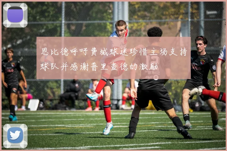 恩比德呼吁费城球迷珍惜主场支持球队并感谢普里查德的激励