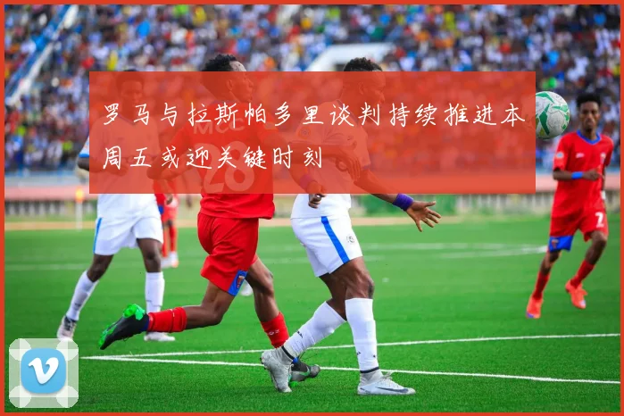 罗马与拉斯帕多里谈判持续推进本周五或迎关键时刻