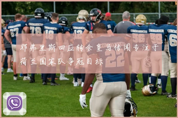 邓弗里斯回应转会皇马传闻专注于荷兰国家队争冠目标