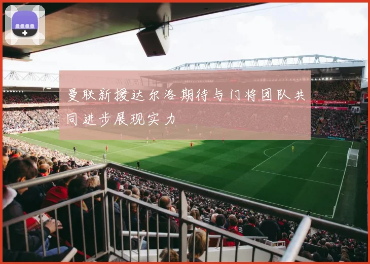 曼联新援达尔洛期待与门将团队共同进步展现实力