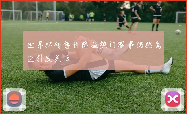世界杯转售价降温热门赛事仍然高企引发关注