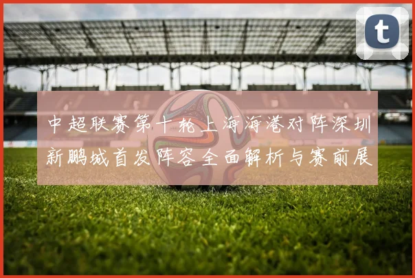 中超联赛第十轮上海海港对阵深圳新鹏城首发阵容全面解析与赛前展望