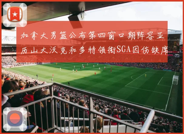 加拿大男篮公布第四窗口期阵容亚历山大沃克和多特领衔SGA因伤缺席