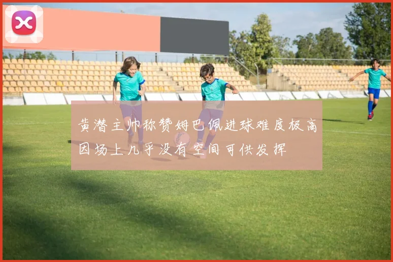 黄潜主帅称赞姆巴佩进球难度极高因场上几乎没有空间可供发挥