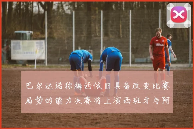 巴尔达诺称梅西依旧具备改变比赛局势的能力决赛将上演西班牙与阿根廷的对决