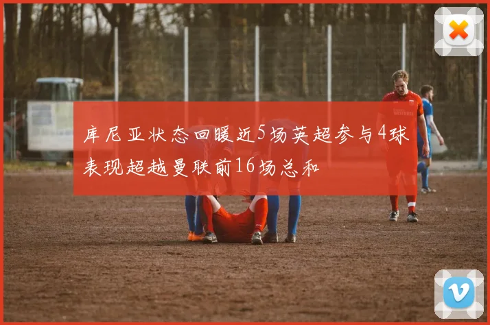 库尼亚状态回暖近5场英超参与4球表现超越曼联前16场总和