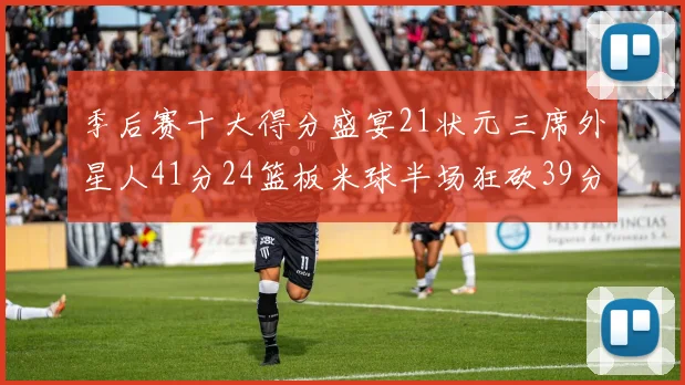 季后赛十大得分盛宴21状元三席外星人41分24篮板米球半场狂砍39分