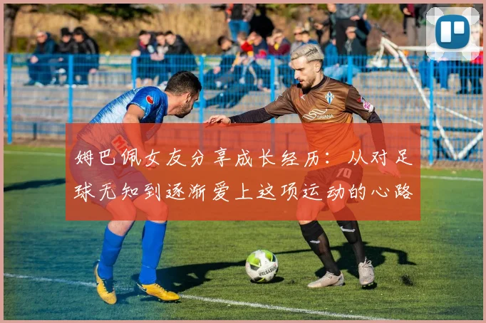 姆巴佩女友分享成长经历:从对足球无知到逐渐爱上这项运动的心路历程